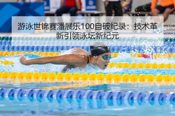 游泳世锦赛潘展乐100自破纪录：技术革新引领泳坛新纪元