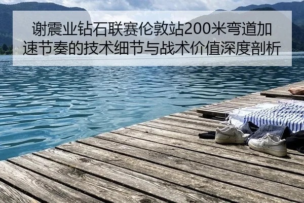 谢震业钻石联赛伦敦站200米弯道加速节奏的技术细节与战术价值深度剖析